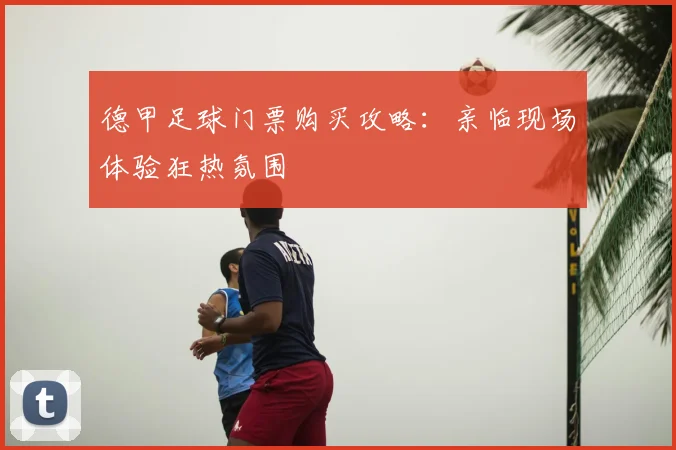 德甲足球门票购买攻略:亲临现场体验狂热氛围